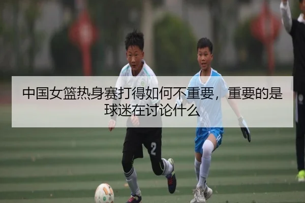 中国女篮热身赛打得如何不重要，重要的是球迷在讨论什么